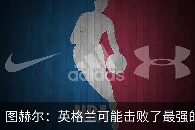 图赫尔：英格兰可能击败了最强的法国，和西班牙的差距正在缩小
